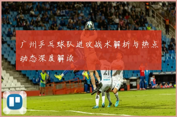 广州乒乓球队进攻战术解析与热点动态深度解读